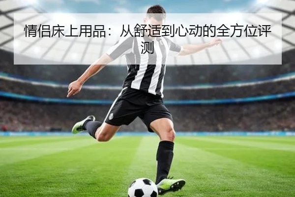 情侣床上用品：从舒适到心动的全方位评测
